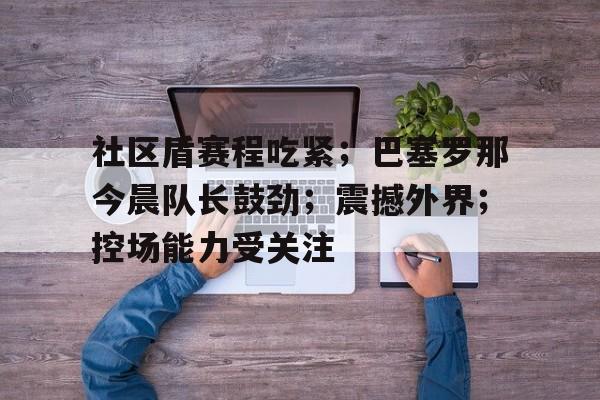 详细阅读:社区盾赛程吃紧;巴塞罗那今晨队长鼓劲;震撼外界;控场能力受关注(92年巴塞罗那奥运会排名赛) 社区盾赛程吃紧;巴塞罗那今晨队长鼓劲;震撼外界;控场能力受关注(92年巴塞罗那奥运会排名赛)